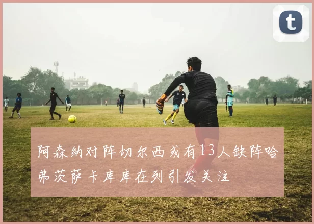 阿森纳对阵切尔西或有13人缺阵哈弗茨萨卡库库在列引发关注
