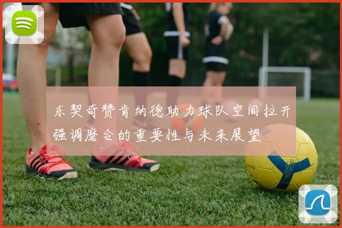 东契奇赞肯纳德助力球队空间拉开强调磨合的重要性与未来展望