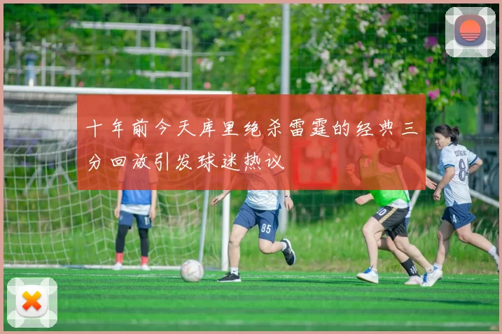 十年前今天库里绝杀雷霆的经典三分回放引发球迷热议