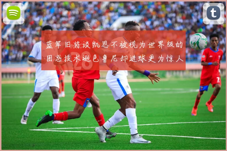 蓝军旧将谈凯恩不被视为世界级的困惑技术逊色鲁尼却进球更为惊人
