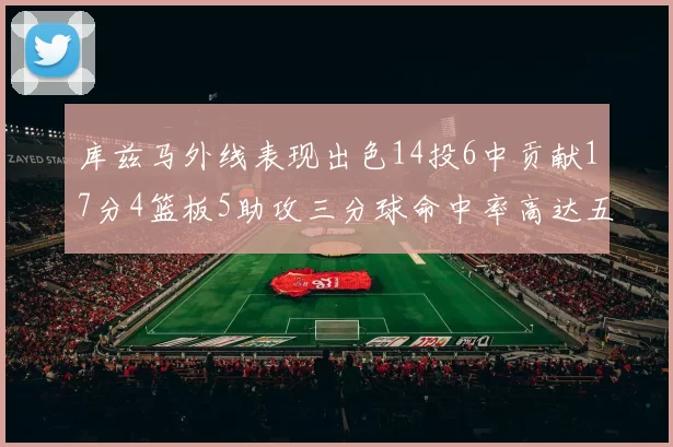 库兹马外线表现出色14投6中贡献17分4篮板5助攻三分球命中率高达五成
