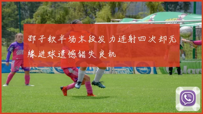邵子钦半场末段发力连射四次却无缘进球遗憾错失良机