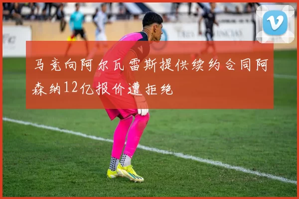马竞向阿尔瓦雷斯提供续约合同阿森纳12亿报价遭拒绝