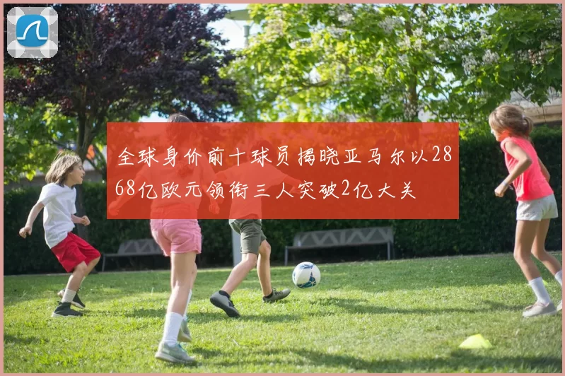 全球身价前十球员揭晓亚马尔以2868亿欧元领衔三人突破2亿大关