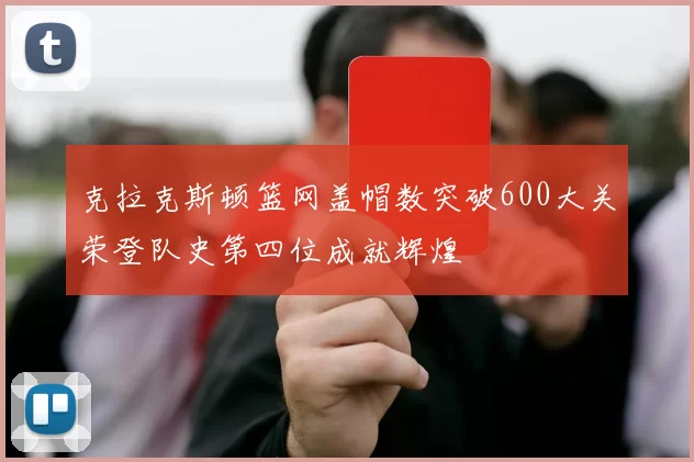克拉克斯顿篮网盖帽数突破600大关荣登队史第四位成就辉煌