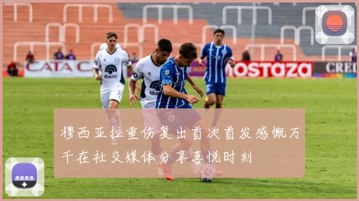 穆西亚拉重伤复出首次首发感慨万千在社交媒体分享喜悦时刻
