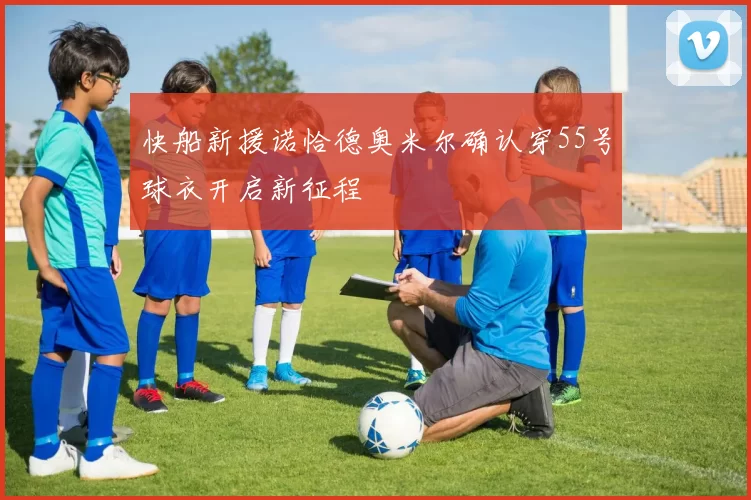 快船新援诺恰德奥米尔确认穿55号球衣开启新征程