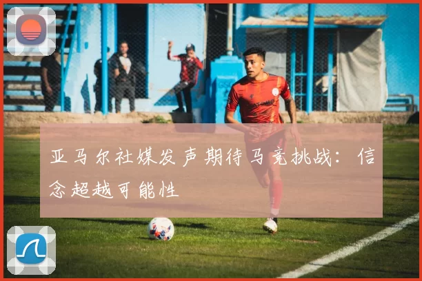 亚马尔社媒发声期待马竞挑战：信念超越可能性