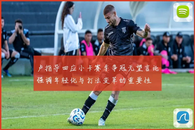卢指导回应小卡赛季争冠无望言论强调年轻化与打法变革的重要性