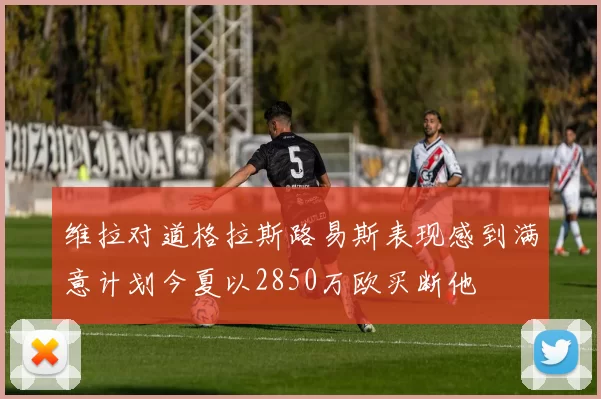 维拉对道格拉斯路易斯表现感到满意计划今夏以2850万欧买断他