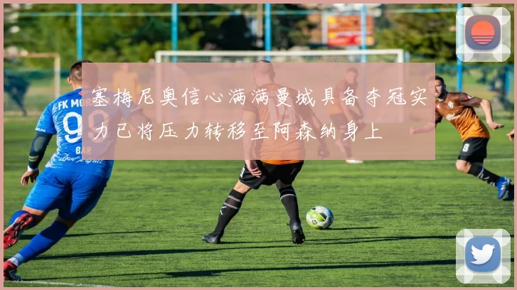塞梅尼奥信心满满曼城具备夺冠实力已将压力转移至阿森纳身上