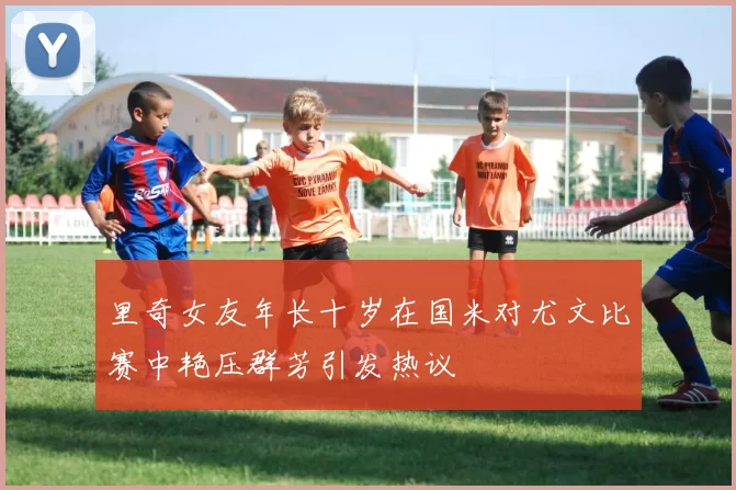 里奇女友年长十岁在国米对尤文比赛中艳压群芳引发热议