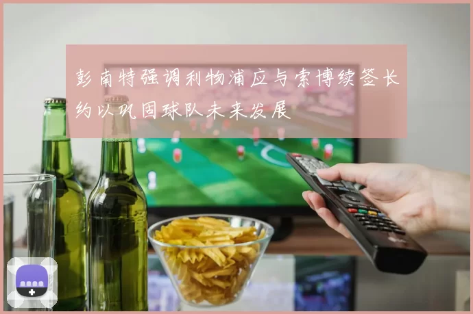 彭南特强调利物浦应与索博续签长约以巩固球队未来发展